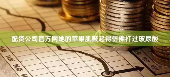 配资公司官方网她的苹果肌鼓起得仿佛打过玻尿酸