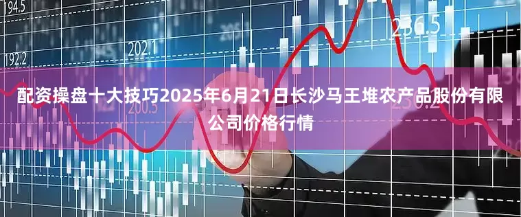 配资操盘十大技巧2025年6月21日长沙马王堆农产品股份有限公司价格行情