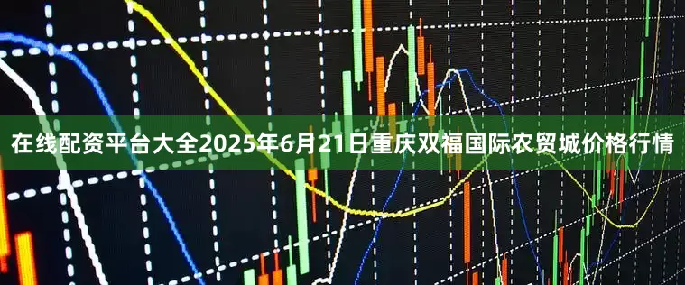 在线配资平台大全2025年6月21日重庆双福国际农贸城价格行情