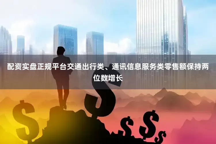 配资实盘正规平台交通出行类、通讯信息服务类零售额保持两位数增长