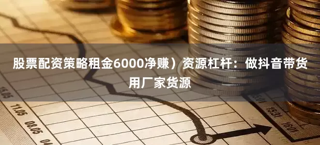股票配资策略租金6000净赚）资源杠杆：做抖音带货用厂家货源