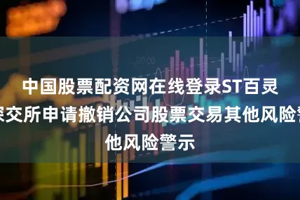 中国股票配资网在线登录ST百灵向深交所申请撤销公司股票交易其他风险警示