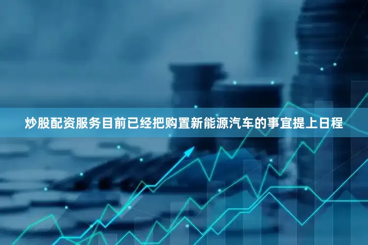 炒股配资服务目前已经把购置新能源汽车的事宜提上日程