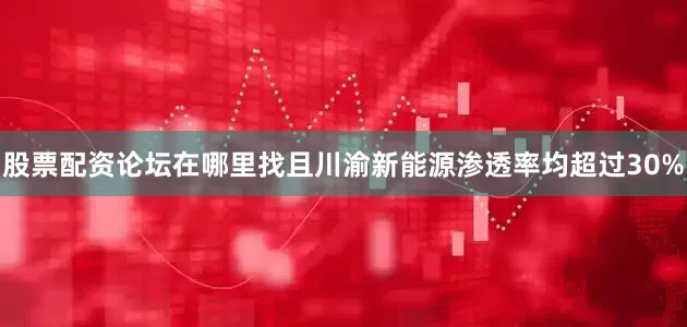 股票配资论坛在哪里找且川渝新能源渗透率均超过30%