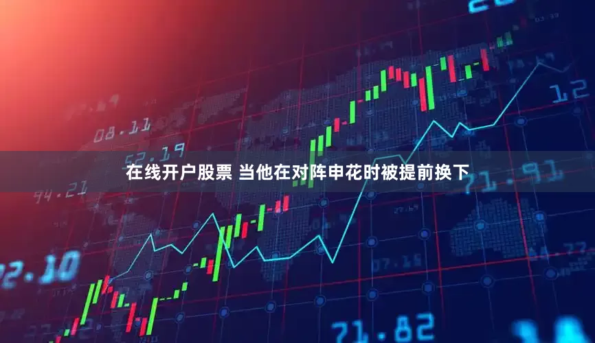 在线开户股票 当他在对阵申花时被提前换下