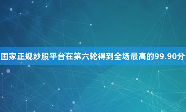 国家正规炒股平台在第六轮得到全场最高的99.90分