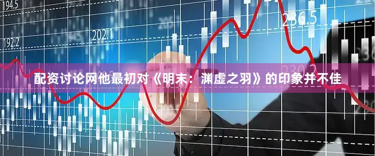 配资讨论网他最初对《明末：渊虚之羽》的印象并不佳