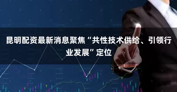 昆明配资最新消息聚焦“共性技术供给、引领行业发展”定位